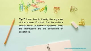 www.annotatedbibliographymaker.comwww.annotatedbibliographymaker.com
Tip 7. Learn how to identity the argument
of the source. For that, find the author’s
central claim or research question. Read
the introduction and the conclusion for
assistance.
 