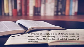 www.annotatedbibliographymaker.com
An annotated bibliography is a list of literature sources like
articles, books cited according to a specific format, for
instance APA or MLA together with detailed evaluation of
each source.
 