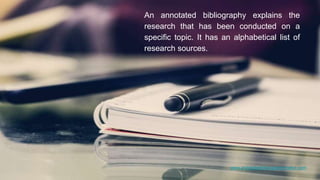 www.annotatedbibliographymaker.com
An annotated bibliography explains the
research that has been conducted on a
specific topic. It has an alphabetical list of
research sources.
 