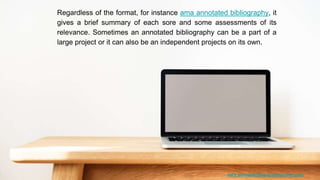www.annotatedbibliographymaker.com
Regardless of the format, for instance ama annotated bibliography, it
gives a brief summary of each sore and some assessments of its
relevance. Sometimes an annotated bibliography can be a part of a
large project or it can also be an independent projects on its own.
 