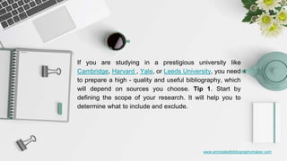 www.annotatedbibliographymaker.com
If you are studying in a prestigious university like
Cambridge, Harvard , Yale, or Leeds University, you need
to prepare a high - quality and useful bibliography, which
will depend on sources you choose. Tip 1. Start by
defining the scope of your research. It will help you to
determine what to include and exclude.
 