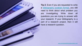 www.annotatedbibliographymaker.com
Tip 2. Even if you are requested to write
a bibliography turabian format, you still
need to think about what problem you
are investigating. Write down all
questions you are trying to answer with
your research. If your bibliography is a
part of a research project, then it will
have a research question.
 