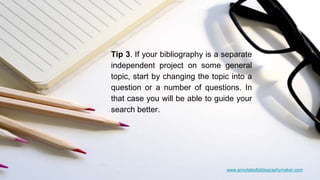 www.annotatedbibliographymaker.com
Tip 3. If your bibliography is a separate
independent project on some general
topic, start by changing the topic into a
question or a number of questions. In
that case you will be able to guide your
search better.
 