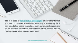 www.annotatedbibliographymaker.com
Tip 4. In case of harvard style bibliography or any other format,
you need to consider what kind of material you are looking for. It
can be articles, books, journals or even government reports and
so on. You can also check the footnotes of the articles you are
reading to see what sources were used.
 