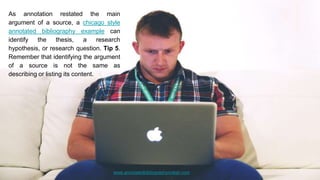 www.annotatedbibliographymaker.com
As annotation restated the main
argument of a source, a chicago style
annotated bibliography example can
identify the thesis, a research
hypothesis, or research question. Tip 5.
Remember that identifying the argument
of a source is not the same as
describing or listing its content.
 
