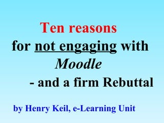 Ten reasons  for  not engaging  with  Moodle     - and a  firm  Rebuttal by Henry Keil, e-Learning Unit 