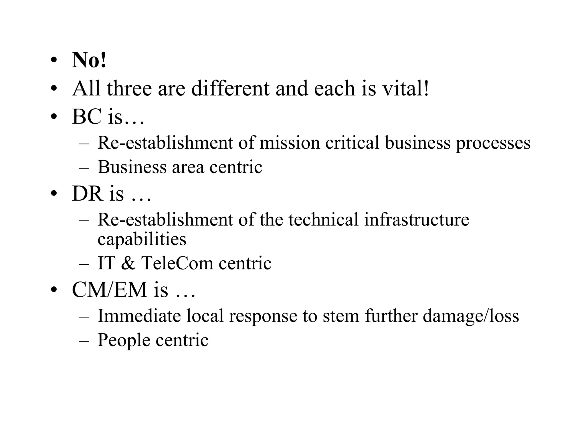 No! All three are different and each is vital! BC is… Re-establishment of mission critical business processes Business area centric DR is … Re-establishment of the technical infrastructure capabilities IT & TeleCom centric CM/EM is … Immediate local response to stem further damage/loss People centric 