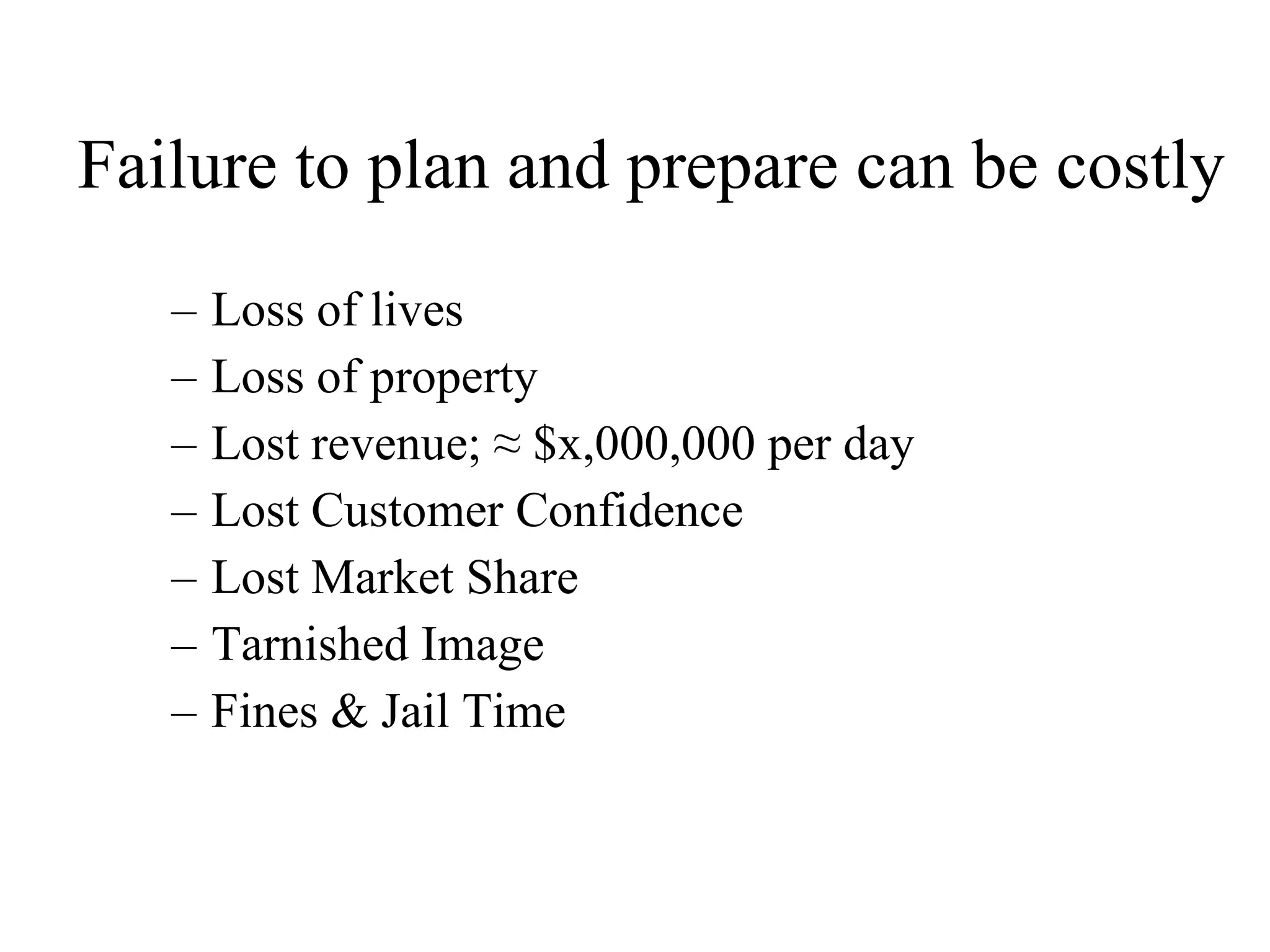 Failure to plan and prepare can be costly Loss of lives  Loss of property Lost revenue; ≈ $x,000,000 per day Lost Customer Confidence Lost Market Share Tarnished Image Fines & Jail Time 