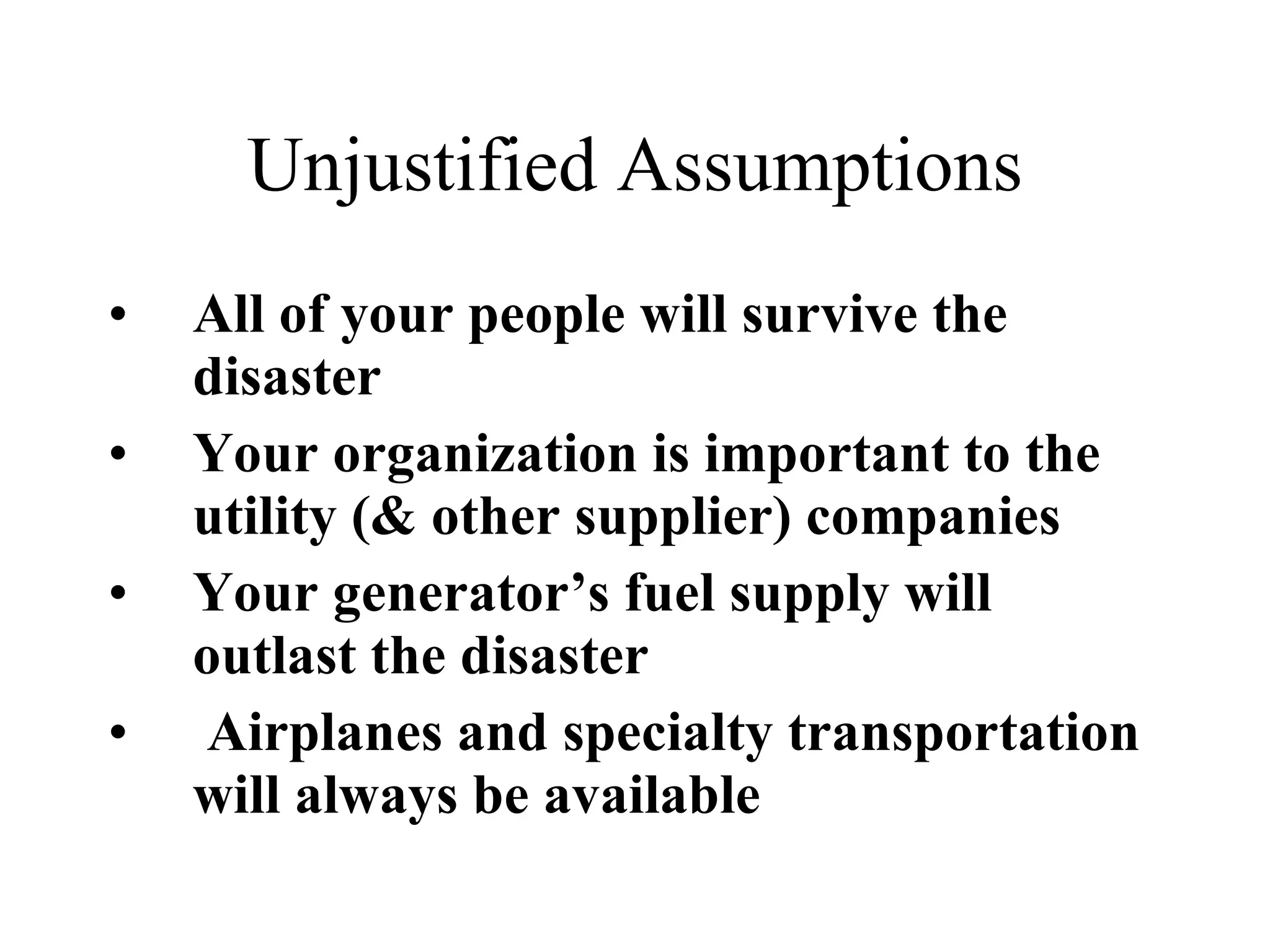 Unjustified Assumptions All of your people will survive the disaster Your organization is important to the utility (& other supplier) companies Your generator’s fuel supply will outlast the disaster Airplanes and specialty transportation will always be available   