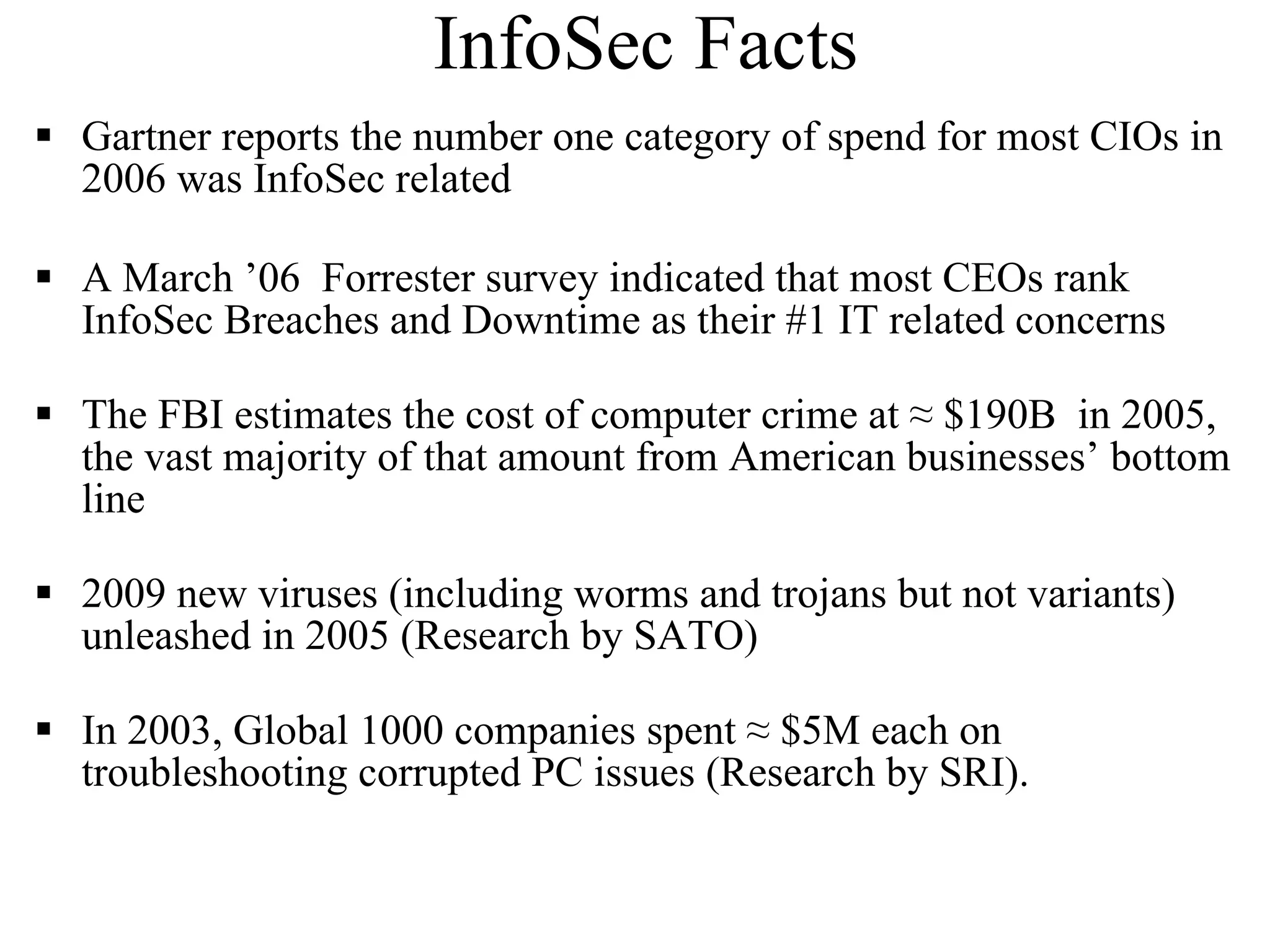 InfoSec Facts Gartner reports the number one category of spend for most CIOs in 2006 was InfoSec related A March ’06  Forrester survey indicated that most CEOs rank InfoSec Breaches and Downtime as their #1 IT related concerns  The FBI estimates the cost of computer crime at ≈ $190B   in 2005, the vast majority of that amount from American businesses’ bottom line 2009 new viruses (including worms and trojans but not variants) unleashed in 2005 (Research by SATO) In 2003, Global 1000 companies spent  ≈ $5M each on  troubleshooting corrupted PC issues (Research by SRI). 