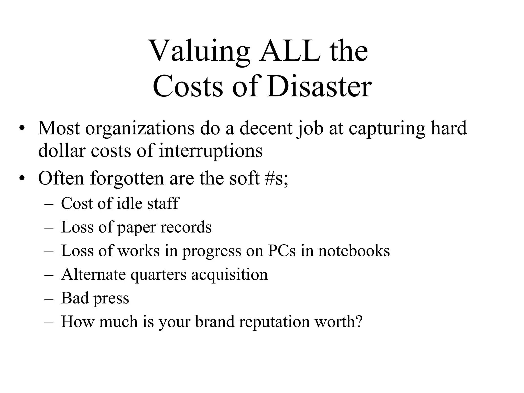 Valuing ALL the  Costs of Disaster Most organizations do a decent job at capturing hard dollar costs of interruptions Often forgotten are the soft #s; Cost of idle staff Loss of paper records Loss of works in progress on PCs in notebooks Alternate quarters acquisition Bad press How much is your brand reputation worth? 