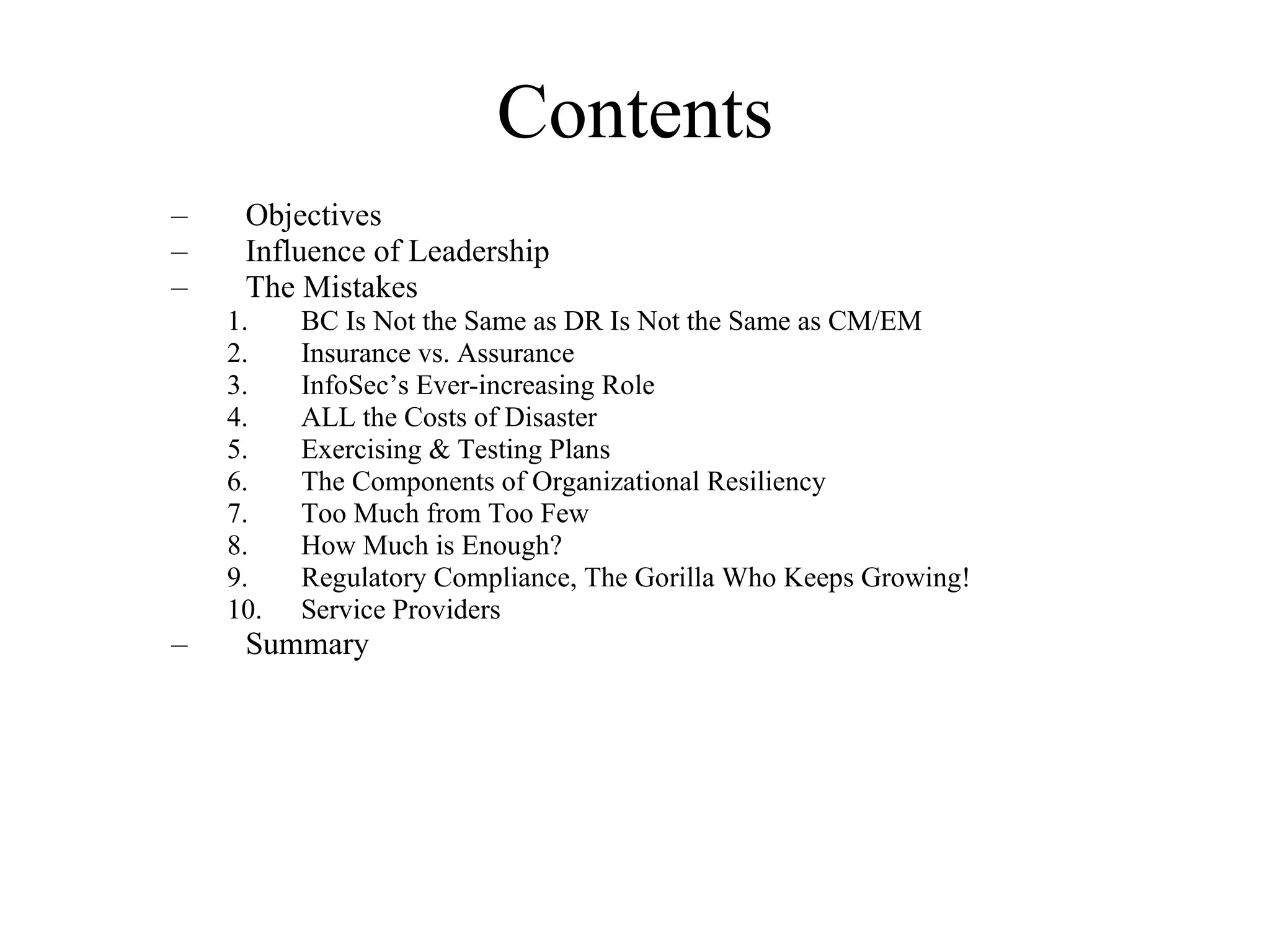 Contents Objectives Influence of Leadership The Mistakes BC Is Not the Same as DR Is Not the Same as CM/EM Insurance vs. Assurance InfoSec’s Ever-increasing Role ALL the Costs of Disaster Exercising & Testing Plans The Components of Organizational Resiliency Too Much from Too Few How Much is Enough? Regulatory Compliance, The Gorilla Who Keeps Growing! Service Providers Summary 