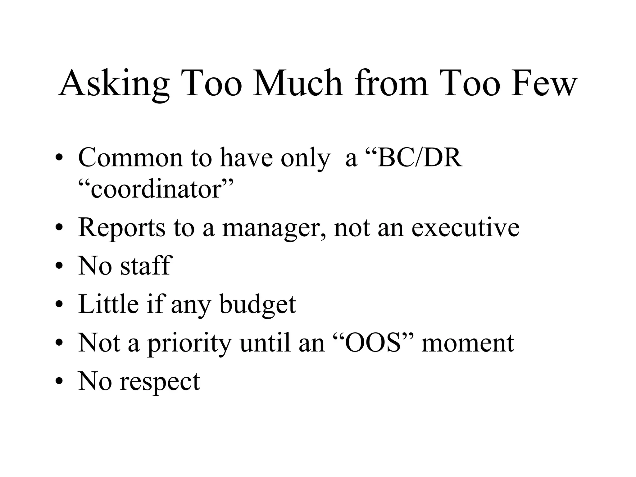 Asking Too Much from Too Few Common to have only  a “BC/DR “coordinator” Reports to a manager, not an executive No staff Little if any budget Not a priority until an “OOS” moment No respect 