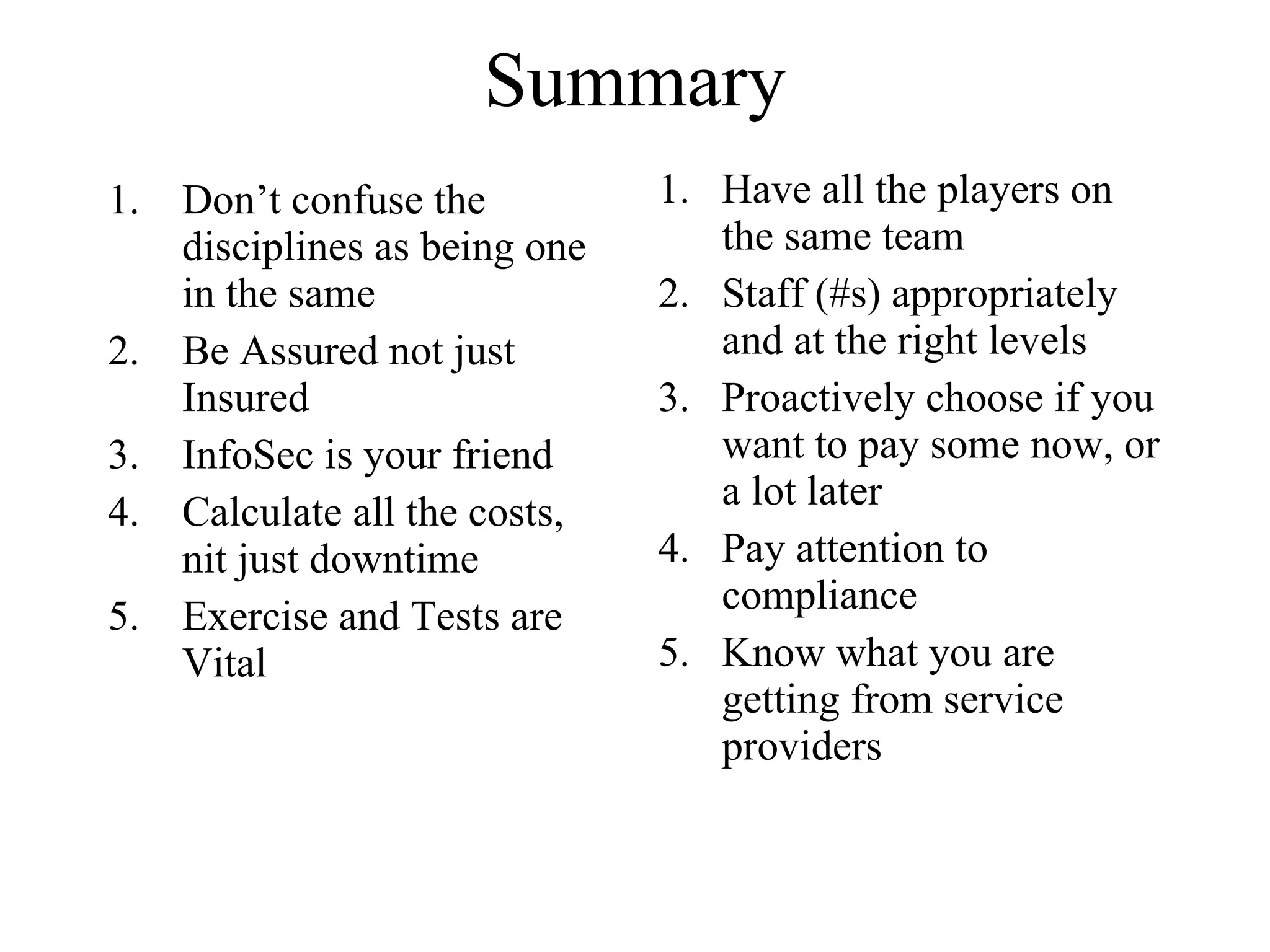 Summary Don’t confuse the disciplines as being one in the same Be Assured not just Insured InfoSec is your friend Calculate all the costs, nit just downtime Exercise and Tests are Vital Have all the players on the same team Staff (#s) appropriately and at the right levels Proactively choose if you want to pay some now, or a lot later Pay attention to compliance Know what you are getting from service providers 