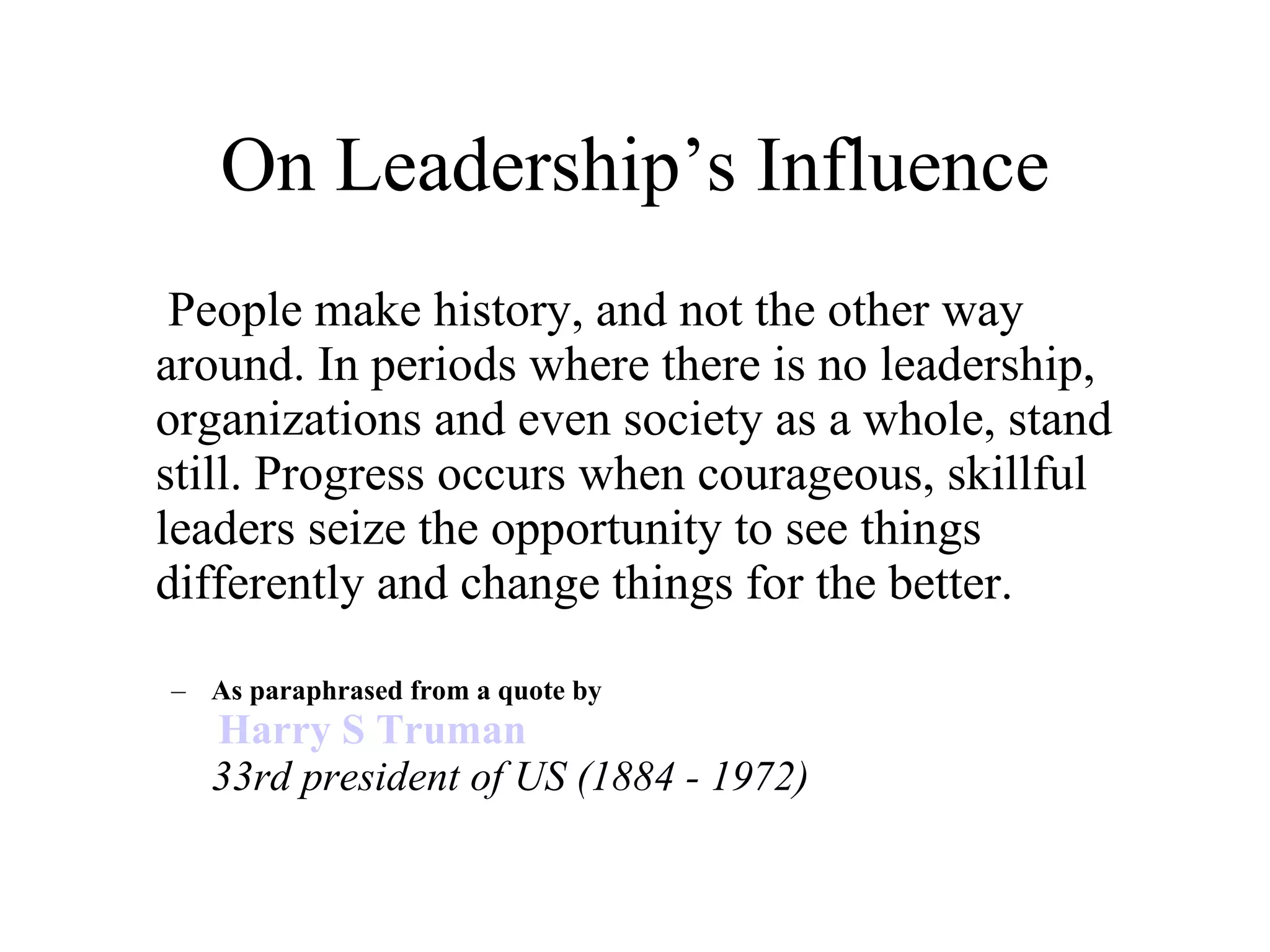 On Leadership’s Influence   People make history, and not the other way around. In periods where there is no leadership, organizations and even society as a whole, stand still. Progress occurs when courageous, skillful leaders seize the opportunity to see things differently and change things for the better.    As paraphrased from a quote by   Harry S Truman 33rd president of US (1884 - 1972)   