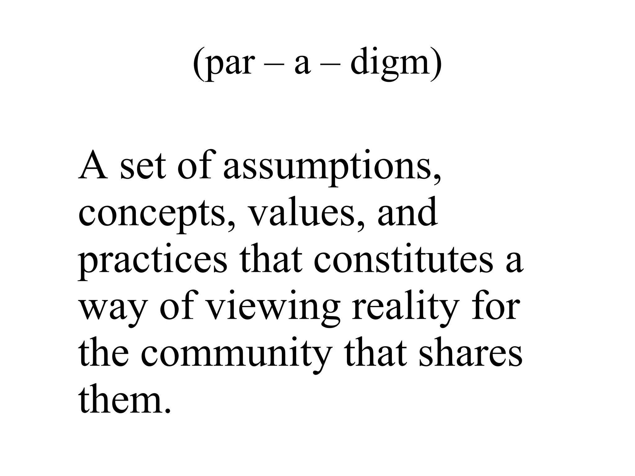 (par – a – digm) A set of assumptions, concepts, values, and practices that constitutes a way of viewing reality for the community that shares them.  