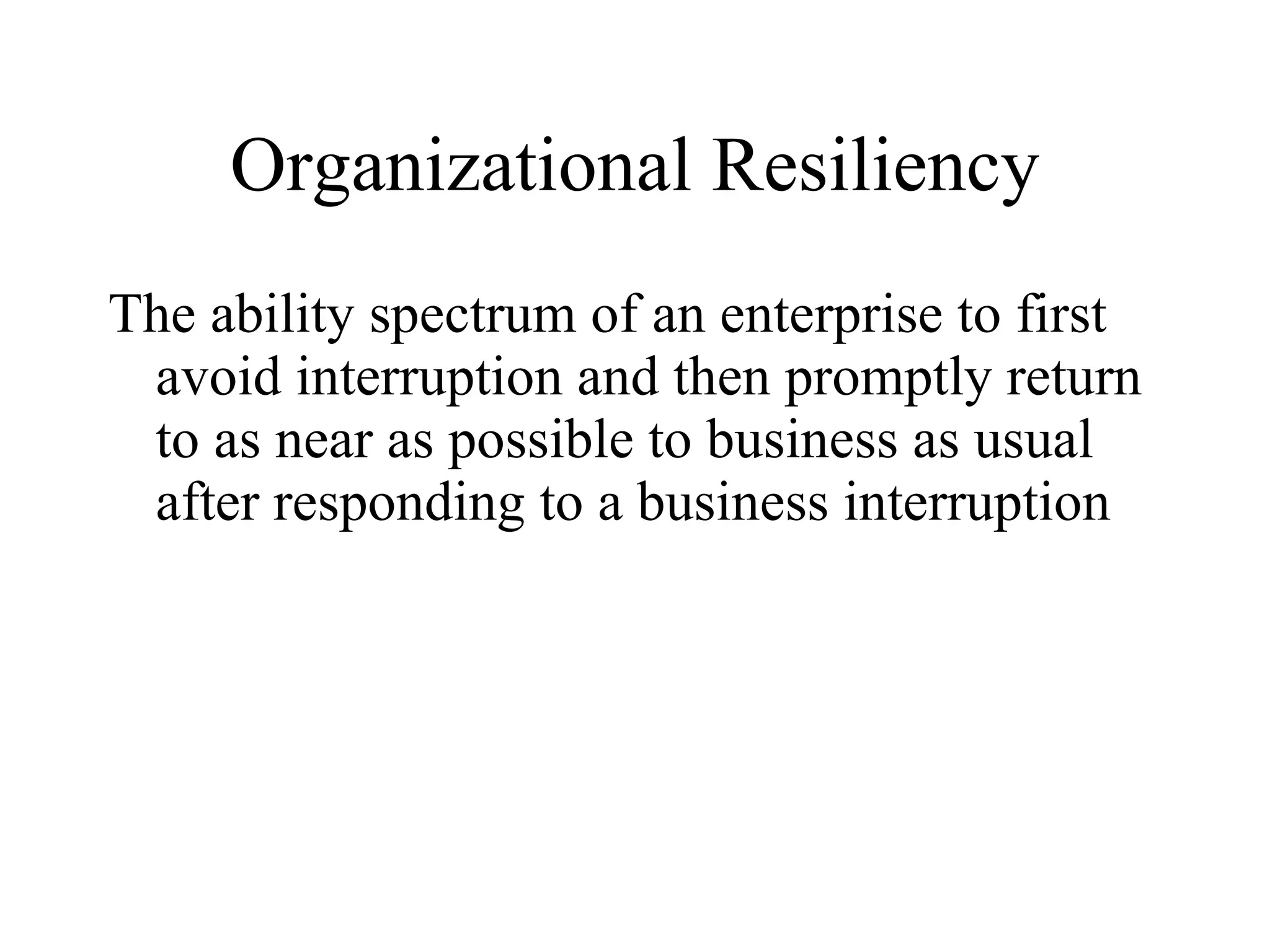 Organizational Resiliency The ability spectrum of an enterprise to first avoid interruption and then promptly return to as near as possible to business as usual after responding to a business interruption 