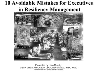 10 Avoidable Mistakes for Executives  in Resiliency Management Presented by:  Jon Murphy, CISSP, CHS-V, PMP, CBCP, CDCP, NSA-IAM/IEM,  MBA,  AANG Copyright © 2002 – 2011 All Rights Reserved.  Jon Murphy 