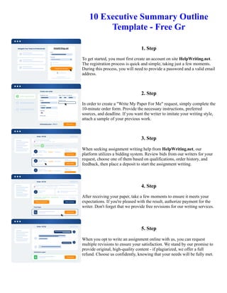 10 Executive Summary Outline
Template - Free Gr
1. Step
To get started, you must first create an account on site HelpWriting.net.
The registration process is quick and simple, taking just a few moments.
During this process, you will need to provide a password and a valid email
address.
2. Step
In order to create a "Write My Paper For Me" request, simply complete the
10-minute order form. Provide the necessary instructions, preferred
sources, and deadline. If you want the writer to imitate your writing style,
attach a sample of your previous work.
3. Step
When seeking assignment writing help from HelpWriting.net, our
platform utilizes a bidding system. Review bids from our writers for your
request, choose one of them based on qualifications, order history, and
feedback, then place a deposit to start the assignment writing.
4. Step
After receiving your paper, take a few moments to ensure it meets your
expectations. If you're pleased with the result, authorize payment for the
writer. Don't forget that we provide free revisions for our writing services.
5. Step
When you opt to write an assignment online with us, you can request
multiple revisions to ensure your satisfaction. We stand by our promise to
provide original, high-quality content - if plagiarized, we offer a full
refund. Choose us confidently, knowing that your needs will be fully met.
10 Executive Summary Outline Template - Free Gr 10 Executive Summary Outline Template - Free Gr
 