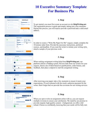10 Executive Summary Template
For Business Pla
1. Step
To get started, you must first create an account on site HelpWriting.net.
The registration process is quick and simple, taking just a few moments.
During this process, you will need to provide a password and a valid email
address.
2. Step
In order to create a "Write My Paper For Me" request, simply complete the
10-minute order form. Provide the necessary instructions, preferred
sources, and deadline. If you want the writer to imitate your writing style,
attach a sample of your previous work.
3. Step
When seeking assignment writing help from HelpWriting.net, our
platform utilizes a bidding system. Review bids from our writers for your
request, choose one of them based on qualifications, order history, and
feedback, then place a deposit to start the assignment writing.
4. Step
After receiving your paper, take a few moments to ensure it meets your
expectations. If you're pleased with the result, authorize payment for the
writer. Don't forget that we provide free revisions for our writing services.
5. Step
When you opt to write an assignment online with us, you can request
multiple revisions to ensure your satisfaction. We stand by our promise to
provide original, high-quality content - if plagiarized, we offer a full
refund. Choose us confidently, knowing that your needs will be fully met.
10 Executive Summary Template For Business Pla 10 Executive Summary Template For Business Pla
 
