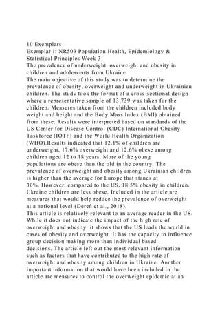 10 Exemplars
Exemplar I: NR503 Population Health, Epidemiology &
Statistical Principles Week 3
The prevalence of underweight, overweight and obesity in
children and adolescents from Ukraine
The main objective of this study was to determine the
prevalence of obesity, overweight and underweight in Ukrainian
children. The study took the format of a cross-sectional design
where a representative sample of 13,739 was taken for the
children. Measures taken from the children included body
weight and height and the Body Mass Index (BMI) obtained
from these. Results were interpreted based on standards of the
US Center for Disease Control (CDC) International Obesity
Taskforce (IOTF) and the World Health Organization
(WHO).Results indicated that 12.1% of children are
underweight, 17.6% overweight and 12.6% obese among
children aged 12 to 18 years. More of the young
populations are obese than the old in the country. The
prevalence of overweight and obesity among Ukrainian children
is higher than the average for Europe that stands at
30%. However, compared to the US, 18.5% obesity in children,
Ukraine children are less obese. Included in the article are
measures that would help reduce the prevalence of overweight
at a national level (Dereń et al., 2018).
This article is relatively relevant to an average reader in the US.
While it does not indicate the impact of the high rate of
overweight and obesity, it shows that the US leads the world in
cases of obesity and overweight. It has the capacity to influence
group decision making more than individual based
decisions. The article left out the most relevant information
such as factors that have contributed to the high rate of
overweight and obesity among children in Ukraine. Another
important information that would have been included in the
article are measures to control the overweight epidemic at an
 