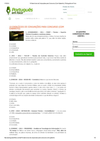 1/7/2014 10 Exercícios de Conjunções para Concurso (Com Gabarito) | Português em Foco
http://portuguesemfoco.com/pf/10-exercicios-de-conjuncoes-para-concurso-com-gabarito 1/5
10 EXERCÍCIOS DE CONJUNÇÕES PARA CONCURSO (COM
GABARITO)
1. (CESGRANRIO – 2011 – FINEP – Técnico – Suporte
Técnico) Considere a sentença abaixo.
Mariza saiu de casa atrasada e perdeu o ônibus. As duas orações do
período estão unidas pela palavra “e”, que, além de indicar adição,
introduz a ideia de
a) oposição
b) condição
c) consequência
d) comparação
e) união
2. (FCC – 2012 – TCE-AP – Técnico de Controle Externo) Preços mais altos
proporcionam aos agricultores incentivos para produzir mais, o que torna mais fácil a tarefa de
alimentar o mundo. Mas eles também impõem custos aos consumidores, aumentando a pobreza
e o descontentamento. (início do 2o parágrafo)
A 2a afirmativa introduz, em relação à 1a , noção de
a) condição.
b) temporalidade.
c) consequência.
d) finalidade.
e) restrição.
3. (FUNCAB – 2010 – SEJUS-RO – Contador) Releia-se o que escreve Beccaria:
“Contudo, se o roubo é comumente o crime da miséria e da aflição, se esse crime apenas é
praticado por essa classe de homens infelizes, para os quais o direito de propriedade (direito
terrível e talvez desnecessário) apenas deixou a vida como único bem, [.......] as penas em
dinheiro contribuirão tão-somente para aumentar os roubos, fazendo crescer o número de
mendigos, tirando o pão a uma família inocente para dá-lo a rico talvez criminoso.” (parágrafo 5)
A palavra ou locução que, usada no espaço entre colchetes deixado no período, fortalece a
conexão lógica entre as orações adverbiais condicionais e o que ele afirma a seguir é:
a) inclusive.
b) além disso.
c) então.
d) por outro lado.
e) mesmo.
4. (FGV – 2010 – DETRAN-RN – Assessor Técnico – Contabilidade) “… e eu sou acaso
um deles, conquanto a prova de ter a memória fraca…”; a oração grifada traz uma ideia de:
a) Causa.
b) Consequência.
c) Condição.
d) Conformidade.
e) Concessão.
5. (FUMARC – 2011 – PRODEMGE – Analista de Tecnologia da Informação) No trecho
“Ao tempo de Pilatos e de James Joyce, a linguagem virtual estava longe”. Mas, além da
realidade física, da palavra impressa, ela servia de símbolo da identidade e da perenidade da
comunicação”.
05 QUESTÕES
COMENTADAS EM VÍDEO
(GRÁTIS!)
Nome:
E-mail:
Acessar
Acesso do Aluno
Usuário
Senha
Esqueceu a senha?
Cursos >> MATRICULE-SE JÁ! << CURSOS ISOLADOS Blog Contato
 