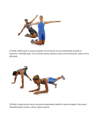 2. Desde rodillas girar la cintura escapular con los brazos en cruz manteniendo activado el 
transverso “metiendo tripa”. En la versión intensa, mientras mayor sea la inclinación, mayor será la 
dificultad. 
3. Desde el apoyo prono, elevar una pierna manteniendo estable la cintura escapular. Para mayor 
intensidad apoyar manos y elevar y girar la pierna. 
 