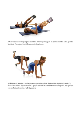 4. Con la ayuda de una pica para estabilizar el tren superior, girar las piernas a ambos lados girando 
la cintura. Para mayor intensidad, extender las piernas. 
5. Mantener la posición a cuadrupedia sin apoyar las rodillas durante unos segundos. El ejercicio 
resulta mas intenso al quedarnos en 3 apoyos elevando de forma alternativa una pierna. Un ejercicio 
con mucha transferencia a la bici y carrera. 
 