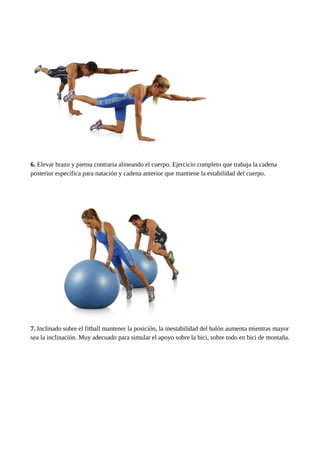 6. Elevar brazo y pierna contraria alineando el cuerpo. Ejercicio completo que trabaja la cadena 
posterior específica para natación y cadena anterior que mantiene la estabilidad del cuerpo. 
7. Inclinado sobre el fitball mantener la posición, la inestabilidad del balón aumenta mientras mayor 
sea la inclinación. Muy adecuado para simular el apoyo sobre la bici, sobre todo en bici de montaña. 
 