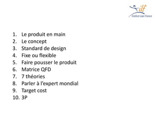 1. Le produit en main
2. Le concept
3. Standard de design
4. Fixe ou flexible
5. Faire pousser le produit
6. Matrice QFD
7. 7 théories
8. Parler à l’expert mondial
9. Target cost
10. 3P
 