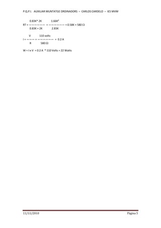 P.Q.P.I. AUXILIAR MUNTATGE ORDINADORS – CARLOS CARDELO – IES MVM
11/11/2010 Pàgina 5
0.83K* 2K 1.66K²
RT = —————— = —————— = 0.58K = 580
0.83K + 2K 2.83K
V 110 volts
I = ——— = —————— = 0.2 A
R 580
W = I x V = 0.2 A * 110 Volts = 22 Watts
 