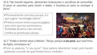 10
32.6 “Na manhã seguinte, ofereceram holocaustos e sacrifícios de comunhão.
O povo se assentou para comer e beber, e levantou-se para se entregar à
farra.”
32.7 “Então o Senhor disse a Moisés: "Desça, porque o seu povo, que você tirou
do Egito, corrompeu-se.”
✓Com as palavras “o seu povo” Deus parece abandonar Israel, pois haviam
quebrado o acordo do qual Moisés fora o mediador.
✓Provavelmente com atos sexuais, é o
que sugere “se entregar à farra”.
✓Prática comum entre os povos pagãos,
pois criam que isso aumentaria a
fertilidade da terra e dos animais.
Lembra as prostitutas cultuais.
 