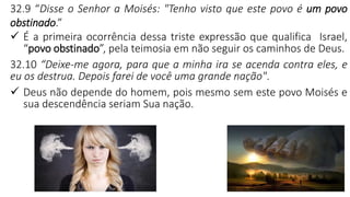 11
32.9 “Disse o Senhor a Moisés: "Tenho visto que este povo é um povo
obstinado.”
✓ É a primeira ocorrência dessa triste expressão que qualifica Israel,
“povo obstinado”, pela teimosia em não seguir os caminhos de Deus.
32.10 “Deixe-me agora, para que a minha ira se acenda contra eles, e
eu os destrua. Depois farei de você uma grande nação".
✓ Deus não depende do homem, pois mesmo sem este povo Moisés e
sua descendência seriam Sua nação.
 