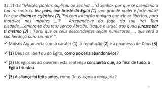 12
32.11-13 “Moisés, porém, suplicou ao Senhor ..."Ó Senhor, por que se acenderia a
tua ira contra o teu povo, que tiraste do Egito (1) com grande poder e forte mão?
Por que diriam os egípcios: (2) ‘Foi com intenção maligna que ele os libertou, para
matá-los nos montes ...’? Arrepende-te do fogo da tua ira! Tem
piedade...Lembra-te dos teus servos Abraão, Isaque e Israel, aos quais juraste por
ti mesmo (3) : ‘Farei que os seus descendentes sejam numerosos ..., que será a
sua herança para sempre’ ".
✓ Moisés Argumenta com o caráter (1), a reputação (2) e a promessa de Deus (3)
✓ (1) Deus os libertou do Egito, como poderia abandoná-los?
✓ (2) Os egípcios ao ouvirem esta sentença concluirão que, ao final de tudo, o
Egito triunfou.
✓ (3) A aliança foi feita antes, como Deus agora a revogaria?
 