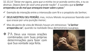 13
32.10,14 “Deixe-me agora, para que a minha ira se acenda contra eles, e eu os
destrua. Depois farei de você uma grande nação". E sucedeu que o Senhor
arrependeu-se do mal que ameaçara trazer sobre o povo.”
✓ Exemplo da interação entre a intercessão com fé e o propósito do Senhor;
✓ DEUS MOSTROU SEU PERDÃO, mas, incluiu Moisés no processo fazendo com
que orasse por uma punição menor;
✓ Mas do ponto de vista de Moisés houve um retrocesso: “o Senhor
arrependeu-se”, quando na realidade Deus demonstrara sua graça.
❖ PA Deus usa nossas orações
combinadas com Suas próprias
determinações para fazer com
que Sua vontade seja feita.
 