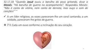 14
32.17,18 “Quando Josué ouviu o barulho do povo gritando, disse a
Moisés: "Há barulho de guerra no acampamento". Respondeu Moisés:
"Não é canto de vitória, nem canto de derrota; mas ouço o som de
canções! ” ”
✓ A um líder religioso, as vozes pareceram-lhe um coral cantando; a um
soldado, pareceram-lhe gritos de guerra.
❖ PA Cada um ouve conforme a inclinação do seu coração.
 