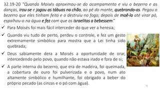 15
32.19-20 “Quando Moisés aproximou-se do acampamento e viu o bezerro e as
danças, irou-se e jogou as tábuas no chão, ao pé do monte, quebrando-as. Pegou o
bezerro que eles tinham feito e o destruiu no fogo; depois de moê-lo até virar pó,
espalhou-o na água e fez com que os israelitas a bebessem.”
✓ Para Moisés foi mais fácil interceder do que ver a heresia;
✓ Quando viu tudo de perto, perdeu o controle, e fez um gesto
extremamente simbólico para mostra que a Lei tinha sido
quebrada;
✓ Deus sabiamente dera a Moisés a oportunidade de orar,
intercedendo pelo povo, quando não estava irado e fora de si;
✓ A parte interna do bezerro, que era de madeira, foi queimada,
a cobertura de ouro foi pulverizada e o povo, num ato
altamente simbólico e humilhante, foi obrigado a beber do
próprio pecado (as cinzas e o pó com água).
 