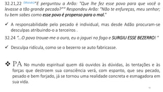 16
32.21,22 (Moisés)“E perguntou a Arão: "Que lhe fez esse povo para que você o
levasse a tão grande pecado?”“ Respondeu Arão: "Não te enfureças, meu senhor;
tu bem sabes como esse povo é propenso para o mal.”
✓ A responsabilidade pelo pecado é individual, mas desde Adão procuram-se
desculpas atribuindo-o a terceiros .
32.24 “...O povo trouxe-me o ouro, eu o joguei no fogo e SURGIU ESSE BEZERRO! “
✓ Desculpa ridícula, como se o bezerro se auto fabricasse.
❖ PA No mundo espiritual quem dá ouvidos às dúvidas, às tentações e às
forças que destroem sua consciência verá, com espanto, que seu pecado,
pesado e bem forjado, já se tornou uma realidade concreta e esmagadora em
sua vida.
 