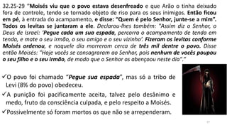 17
✓O povo foi chamado “Pegue sua espada”, mas só a tribo de
Levi (8% do povo) obedeceu.
✓A punição foi pacificamente aceita, talvez pelo desânimo e
medo, fruto da consciência culpada, e pelo respeito a Moisés.
✓Possivelmente só foram mortos os que não se arrependeram.
32.25-29 “Moisés viu que o povo estava desenfreado e que Arão o tinha deixado
fora de controle, tendo se tornado objeto de riso para os seus inimigos. Então ficou
em pé, à entrada do acampamento, e disse: “Quem é pelo Senhor, junte-se a mim”.
Todos os levitas se juntaram a ele. Declarou-lhes também: "Assim diz o Senhor, o
Deus de Israel: ‘Pegue cada um sua espada, percorra o acampamento de tenda em
tenda, e mate o seu irmão, o seu amigo e o seu vizinho’. Fizeram os levitas conforme
Moisés ordenou, e naquele dia morreram cerca de três mil dentre o povo. Disse
então Moisés: "Hoje vocês se consagraram ao Senhor, pois nenhum de vocês poupou
o seu filho e o seu irmão, de modo que o Senhor os abençoou neste dia".”
 