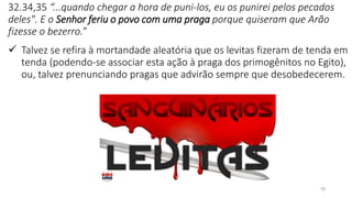 19
32.34,35 “...quando chegar a hora de puni-los, eu os punirei pelos pecados
deles". E o Senhor feriu o povo com uma praga porque quiseram que Arão
fizesse o bezerro.”
✓ Talvez se refira à mortandade aleatória que os levitas fizeram de tenda em
tenda (podendo-se associar esta ação à praga dos primogênitos no Egito),
ou, talvez prenunciando pragas que advirão sempre que desobedecerem.
 