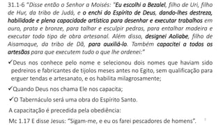 2
31.1-6 “Disse então o Senhor a Moisés: "Eu escolhi a Bezalel, filho de Uri, filho
de Hur, da tribo de Judá, e o enchi do Espírito de Deus, dando-lhes destreza,
habilidade e plena capacidade artística para desenhar e executar trabalhos em
ouro, prata e bronze, para talhar e esculpir pedras, para entalhar madeira e
executar todo tipo de obra artesanal. Além disso, designei Aoliabe, filho de
Aisamaque, da tribo de Dã, para auxiliá-lo. Também capacitei a todos os
artesãos para que executem tudo o que lhe ordenei:”
✓Deus nos conhece pelo nome e selecionou dois nomes que haviam sido
pedreiros e fabricantes de tijolos meses antes no Egito, sem qualificação para
erguer tendas e artesanato, e os habilita milagrosamente;
✓Quando Deus nos chama Ele nos capacita;
✓O Tabernáculo será uma obra do Espírito Santo.
A capacitação é precedida pela obediência:
Mc 1.17 E disse Jesus: “Sigam-me, e eu os farei pescadores de homens”.
 