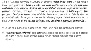 20
33.1-5 “Depois ordenou o Senhor a Moisés: "Saia deste lugar... e vá para a
terra que prometi ...Mas eu não irei com vocês, pois vocês são um povo
obstinado, e eu poderia destruí-los no caminho". Quando o povo ouviu essas
palavras terríveis, começou a chorar, e ninguém usou enfeite algum. Isso
porque o Senhor ordenara que Moisés dissesse aos israelitas: "Vocês são um
povo obstinado. Se eu fosse com vocês, ainda que por um só momento, eu os
destruiria. Agora tirem os seus enfeites, e eu decidirei o que fazer com vocês".
✓ A ida para Canaã foi obscurecida, pois Deus não iria junto com o povo;
✓ “tirem os seus enfeites“ pois estavam associados com a idolatria ao bezerro
de ouro e portá-los mostravam que ainda tinham vínculo com outros
deuses;
 