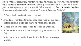 21
33.7,9 “Moisés costumava montar uma tenda do lado de fora do acampamento;
ele a chamava Tenda do Encontro. Quem quisesse consultar a Deus ia à tenda,
fora do acampamento. Assim que Moisés entrava, a coluna de nuvem descia e
ficava à entrada da tenda, enquanto o Senhor falava com Moisés.”
✓ O Tabernáculo ainda não fora construído.
✓ A tenda ser montada fora do arraial para mostrar que após
a idolatria Deus ainda não estava no meio de Seu povo.
✓ Moisés a chamava a essa tenda de Tenda do Encontro.
✓ A coluna de nuvem é a mesma que os guiara na saída do
Egito.
✓ Note que a nuvem não ficava dentro da Tenda, junto com
Moisés.
 