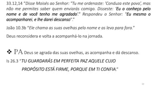 22
33.12,14 “Disse Moisés ao Senhor: "Tu me ordenaste: ‘Conduza este povo’, mas
não me permites saber quem enviarás comigo. Disseste: ‘Eu o conheço pelo
nome e de você tenho me agradado’.” Respondeu o Senhor: "Eu mesmo o
acompanharei, e lhe darei descanso".”
João 10.3b “Ele chama as suas ovelhas pelo nome e as leva para fora.”
Deus reconsidera e volta a acompanhá-lo na jornada.
❖ PA Deus se agrada das suas ovelhas, as acompanha e dá descanso.
Is 26.3 “TU GUARDARÁS EM PERFEITA PAZ AQUELE CUJO
PROPÓSITO ESTÁ FIRME, PORQUE EM TI CONFIA.”
 