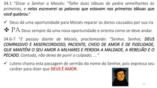 23
34.1 “Disse o Senhor a Moisés: "Talhe duas tábuas de pedra semelhantes às
primeiras, e nelas escreverei as palavras que estavam nas primeiras tábuas que
você quebrou.”
✓ Deus dá uma oportunidade para Moisés reparar os danos causados por sua ira
❖ PA Deus sempre dá uma nova oportunidade e orienta como se deve andar.
34.6-7 “E passou diante de Moisés, proclamando: "Senhor, Senhor, DEUS
COMPASSIVO E MISERICORDIOSO, PACIENTE, CHEIO DE AMOR E DE FIDELIDADE,
QUE MANTÉM O SEU AMOR A MILHARES E PERDOA A MALDADE, A REBELIÃO E O
PECADO. Contudo, não deixa de punir o culpado; ... “
✓ Lutero chama esta passagem de sermão do nome do Senhor, pois expressa seu
caráter para dizer que DEUS É AMOR.
 