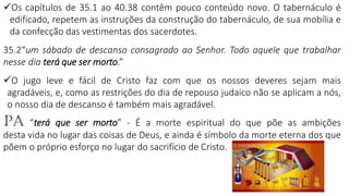 25
✓Os capítulos de 35.1 ao 40.38 contêm pouco conteúdo novo. O tabernáculo é
edificado, repetem as instruções da construção do tabernáculo, de sua mobília e
da confecção das vestimentas dos sacerdotes.
35.2“um sábado de descanso consagrado ao Senhor. Todo aquele que trabalhar
nesse dia terá que ser morto.”
✓O jugo leve e fácil de Cristo faz com que os nossos deveres sejam mais
agradáveis, e, como as restrições do dia de repouso judaico não se aplicam a nós,
o nosso dia de descanso é também mais agradável.
PA “terá que ser morto” - É a morte espiritual do que põe as ambições
desta vida no lugar das coisas de Deus, e ainda é símbolo da morte eterna dos que
põem o próprio esforço no lugar do sacrifício de Cristo.
 