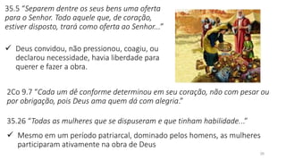 35.5 “Separem dentre os seus bens uma oferta
para o Senhor. Todo aquele que, de coração,
estiver disposto, trará como oferta ao Senhor...”
✓ Deus convidou, não pressionou, coagiu, ou
declarou necessidade, havia liberdade para
querer e fazer a obra.
26
2Co 9.7 “Cada um dê conforme determinou em seu coração, não com pesar ou
por obrigação, pois Deus ama quem dá com alegria.”
35.26 “Todas as mulheres que se dispuseram e que tinham habilidade...”
✓ Mesmo em um período patriarcal, dominado pelos homens, as mulheres
participaram ativamente na obra de Deus
 