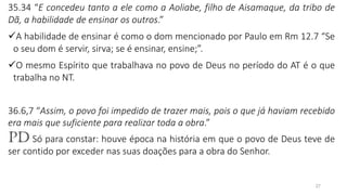 27
35.34 “E concedeu tanto a ele como a Aoliabe, filho de Aisamaque, da tribo de
Dã, a habilidade de ensinar os outros.”
✓A habilidade de ensinar é como o dom mencionado por Paulo em Rm 12.7 “Se
o seu dom é servir, sirva; se é ensinar, ensine;”.
✓O mesmo Espírito que trabalhava no povo de Deus no período do AT é o que
trabalha no NT.
36.6,7 “Assim, o povo foi impedido de trazer mais, pois o que já haviam recebido
era mais que suficiente para realizar toda a obra.”
PD Só para constar: houve época na história em que o povo de Deus teve de
ser contido por exceder nas suas doações para a obra do Senhor.
 