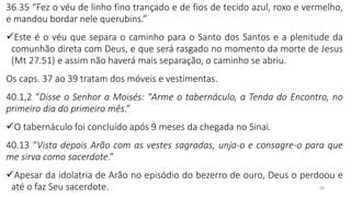 28
36.35 “Fez o véu de linho fino trançado e de fios de tecido azul, roxo e vermelho,
e mandou bordar nele querubins.”
✓Este é o véu que separa o caminho para o Santo dos Santos e a plenitude da
comunhão direta com Deus, e que será rasgado no momento da morte de Jesus
(Mt 27.51) e assim não haverá mais separação, o caminho se abriu.
Os caps. 37 ao 39 tratam dos móveis e vestimentas.
40.1,2 “Disse o Senhor a Moisés: "Arme o tabernáculo, a Tenda do Encontro, no
primeiro dia do primeiro mês.”
✓O tabernáculo foi concluído após 9 meses da chegada no Sinai.
40.13 “Vista depois Arão com as vestes sagradas, unja-o e consagre-o para que
me sirva como sacerdote.”
✓Apesar da idolatria de Arão no episódio do bezerro de ouro, Deus o perdoou e
até o faz Seu sacerdote.
 
