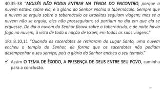 29
40.35-38 “MOISÉS NÃO PODIA ENTRAR NA TENDA DO ENCONTRO, porque a
nuvem estava sobre ela, e a glória do Senhor enchia o tabernáculo. Sempre que
a nuvem se erguia sobre o tabernáculo os israelitas seguiam viagem; mas se a
nuvem não se erguia, eles não prosseguiam; só partiam no dia em que ela se
erguesse. De dia a nuvem do Senhor ficava sobre o tabernáculo, e de noite havia
fogo na nuvem, à vista de toda a nação de Israel, em todas as suas viagens.”
1Rs 8.10,11 “Quando os sacerdotes se retiraram do Lugar Santo, uma nuvem
encheu o templo do Senhor, de forma que os sacerdotes não podiam
desempenhar o seu serviço, pois a glória do Senhor encheu o seu templo.”
✓ Assim O TEMA DE ÊXODO, A PRESENÇA DE DEUS ENTRE SEU POVO, caminha
para a conclusão.
 